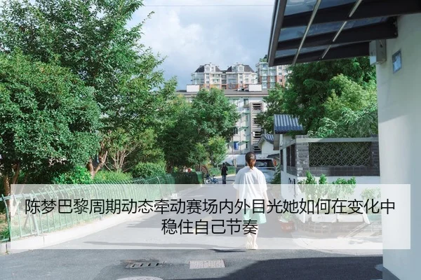 陈梦巴黎周期动态牵动赛场内外目光她如何在变化中稳住自己节奏（maiqiuzhan）